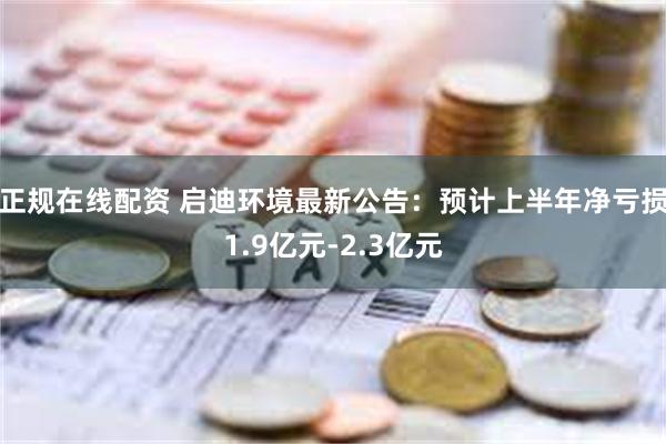 正规在线配资 启迪环境最新公告：预计上半年净亏损1.9亿元-2.3亿元