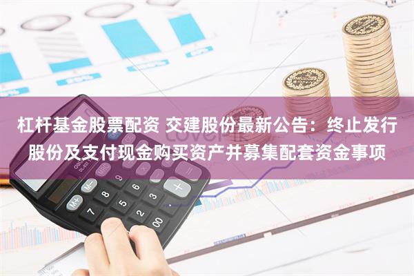 杠杆基金股票配资 交建股份最新公告：终止发行股份及支付现金购买资产并募集配套资金事项