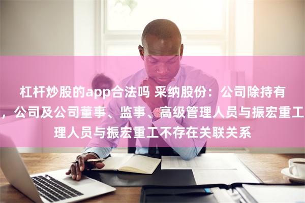 杠杆炒股的app合法吗 采纳股份：公司除持有振宏重工股份外，公司及公司董事、监事、高级管理人员与振宏重工不存在关联关系