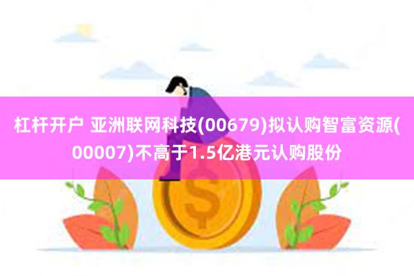 杠杆开户 亚洲联网科技(00679)拟认购智富资源(00007)不高于1.5亿港元认购股份