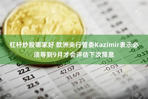 杠杆炒股哪家好 欧洲央行管委Kazimir表示必须等到9月才会评估下次降息