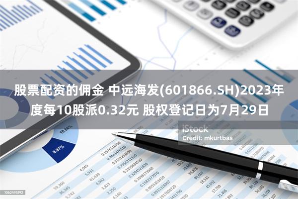 股票配资的佣金 中远海发(601866.SH)2023年度每10股派0.32元 股权登记日为7月29日