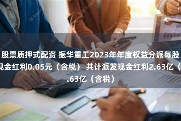 股票质押式配资 振华重工2023年年度权益分派每股派发现金红利0.05元（含税） 共计派发现金红利2.63亿（含税）