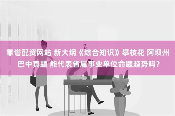 靠谱配资网站 新大纲《综合知识》攀枝花 阿坝州 巴中真题 能代表省属事业单位命题趋势吗？