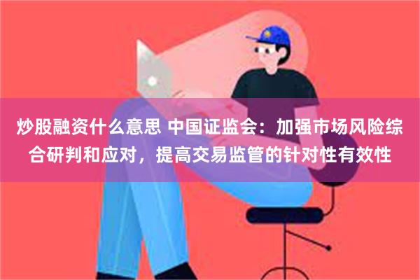 炒股融资什么意思 中国证监会：加强市场风险综合研判和应对，提高交易监管的针对性有效性