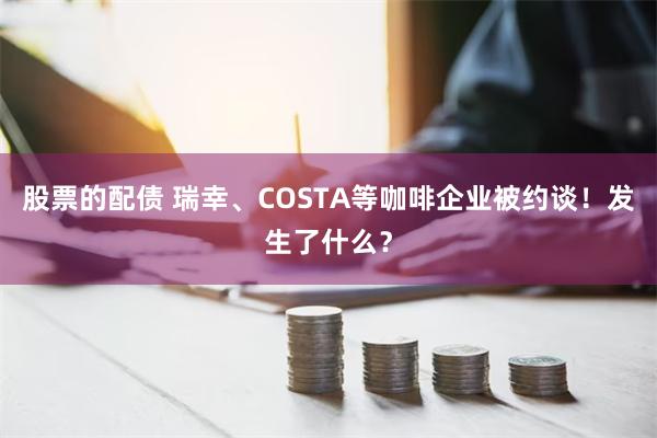 股票的配债 瑞幸、COSTA等咖啡企业被约谈！发生了什么？