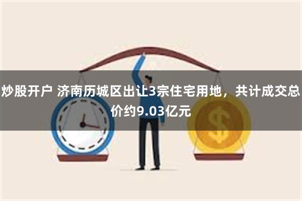 炒股开户 济南历城区出让3宗住宅用地，共计成交总价约9.03亿元