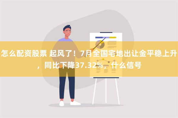 怎么配资股票 起风了！7月全国宅地出让金平稳上升，同比下降37.32%，什么信号