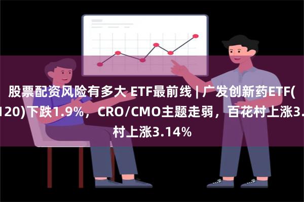 股票配资风险有多大 ETF最前线 | 广发创新药ETF(515120)下跌1.9%，CRO/CMO主题走弱，百花村上涨3.14%