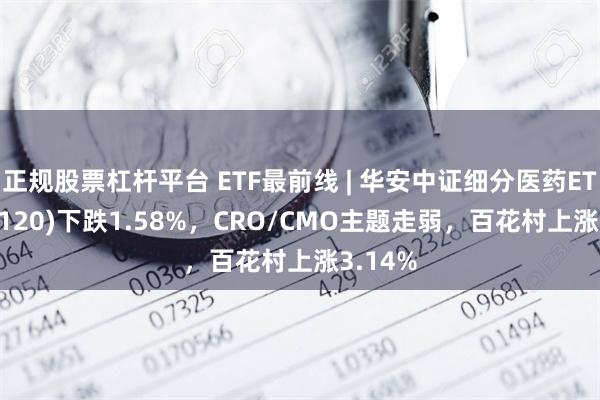 正规股票杠杆平台 ETF最前线 | 华安中证细分医药ETF(512120)下跌1.58%，CRO/CMO主题走弱，百花村上涨3.14%