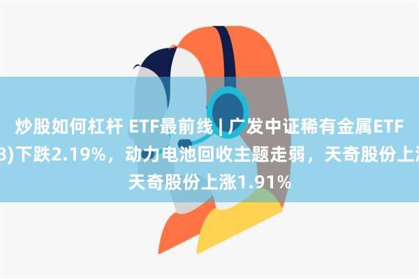 炒股如何杠杆 ETF最前线 | 广发中证稀有金属ETF(159608)下跌2.19%，动力电池回收主题走弱，天奇股份上涨1.91%