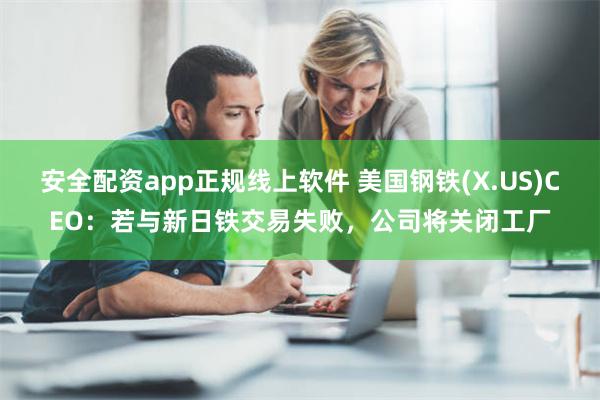 安全配资app正规线上软件 美国钢铁(X.US)CEO：若与新日铁交易失败，公司将关闭工厂