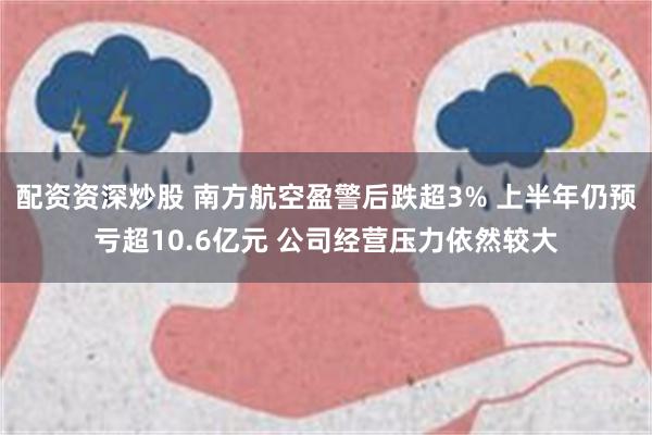 配资资深炒股 南方航空盈警后跌超3% 上半年仍预亏超10.6亿元 公司经营压力依然较大