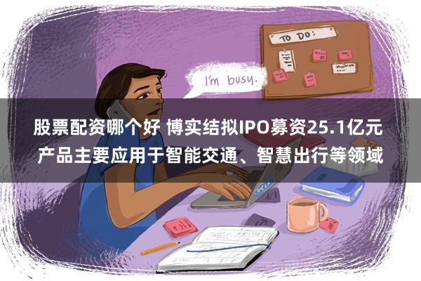 股票配资哪个好 博实结拟IPO募资25.1亿元 产品主要应用于智能交通、智慧出行等领域