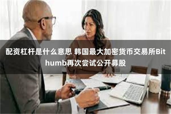 配资杠杆是什么意思 韩国最大加密货币交易所Bithumb再次尝试公开募股