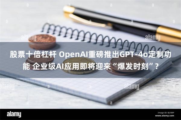 股票十倍杠杆 OpenAI重磅推出GPT-4o定制功能 企业级AI应用即将迎来“爆发时刻”?