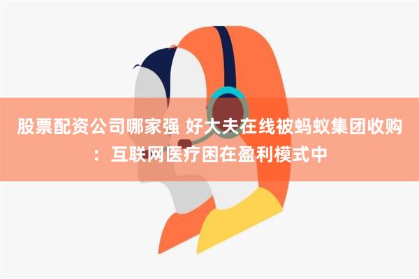 股票配资公司哪家强 好大夫在线被蚂蚁集团收购：互联网医疗困在盈利模式中