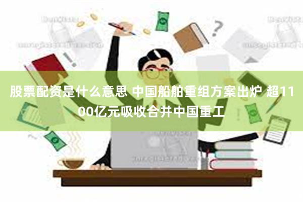 股票配资是什么意思 中国船舶重组方案出炉 超1100亿元吸收合并中国重工