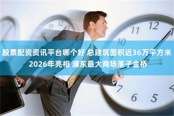 股票配资资讯平台哪个好 总建筑面积近36万平方米 2026年亮相 浦东最大商场落子金桥