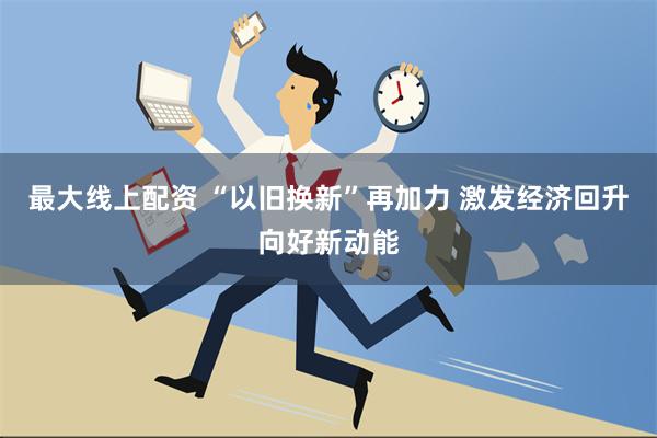 最大线上配资 “以旧换新”再加力 激发经济回升向好新动能