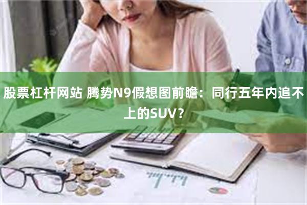 股票杠杆网站 腾势N9假想图前瞻：同行五年内追不上的SUV？