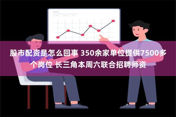 股市配资是怎么回事 350余家单位提供7500多个岗位 长三角本周六联合招聘师资