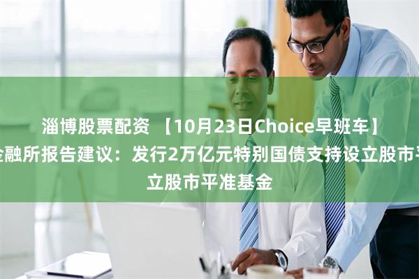 淄博股票配资 【10月23日Choice早班车】社科院金融所报告建议：发行2万亿元特别国债支持设立股市平准基金