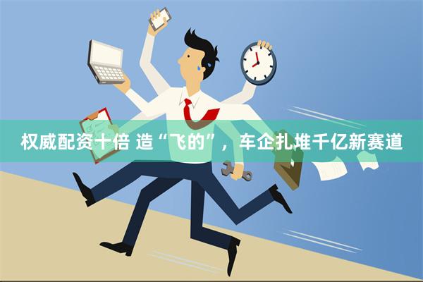 权威配资十倍 造“飞的”，车企扎堆千亿新赛道