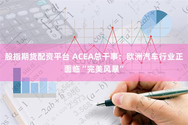 股指期货配资平台 ACEA总干事：欧洲汽车行业正面临“完美风暴”