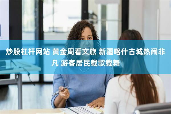 炒股杠杆网站 黄金周看文旅 新疆喀什古城热闹非凡 游客居民载歌载舞