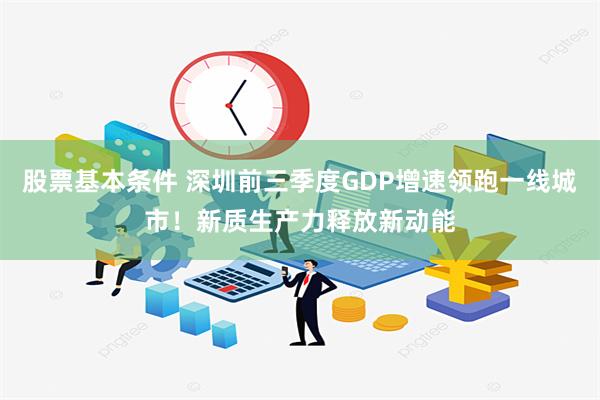 股票基本条件 深圳前三季度GDP增速领跑一线城市！新质生产力释放新动能