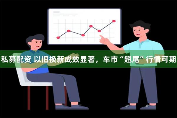 私募配资 以旧换新成效显著，车市“翘尾”行情可期