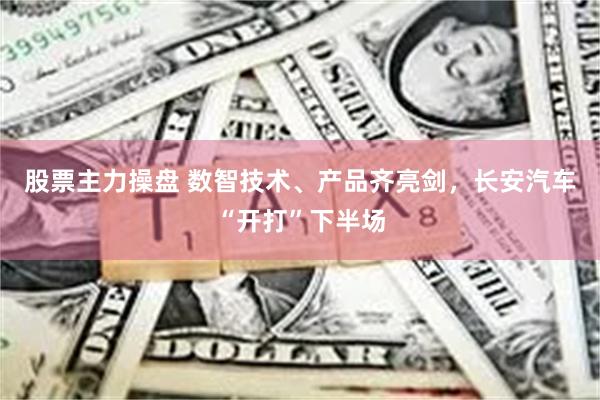 股票主力操盘 数智技术、产品齐亮剑，长安汽车“开打”下半场