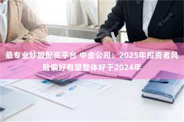 最专业炒股配资平台 中金公司：2025年投资者风险偏好有望整体好于2024年