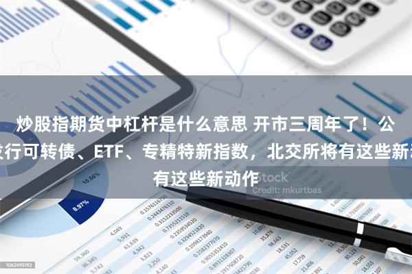 炒股指期货中杠杆是什么意思 开市三周年了！公开发行可转债、ETF、专精特新指数，北交所将有这些新动作