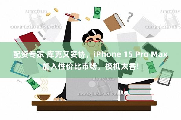 配资专家 库克又妥协，iPhone 15 Pro Max加入性价比市场，换机太香!