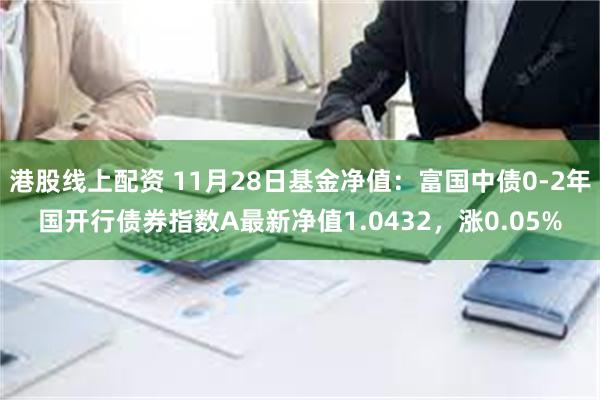 港股线上配资 11月28日基金净值：富国中债0-2年国开行债券指数A最新净值1.0432，涨0.05%