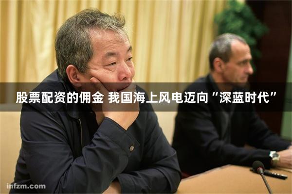 股票配资的佣金 我国海上风电迈向“深蓝时代”