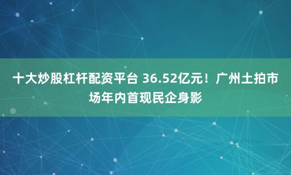 十大炒股杠杆配资平台 36.52亿元！广州土拍市场年内首现民企身影