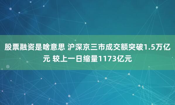 股票融资是啥意思 沪深京三市成交额突破1.5万亿元 较上一日缩量1173亿元