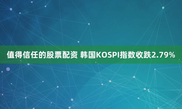 值得信任的股票配资 韩国KOSPI指数收跌2.79%