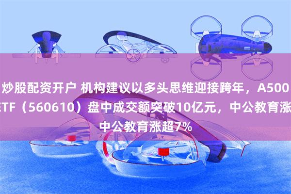 炒股配资开户 机构建议以多头思维迎接跨年，A500指数ETF（560610）盘中成交额突破10亿元，中公教育涨超7%