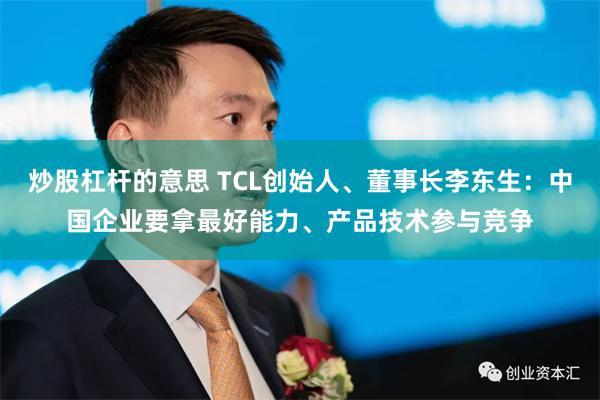 炒股杠杆的意思 TCL创始人、董事长李东生：中国企业要拿最好能力、产品技术参与竞争