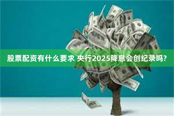 股票配资有什么要求 央行2025降息会创纪录吗?