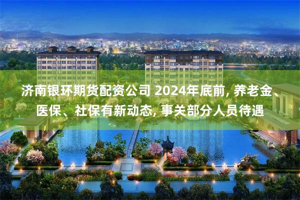 济南银环期货配资公司 2024年底前, 养老金、医保、社保有新动态, 事关部分人员待遇