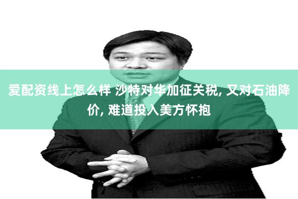 爱配资线上怎么样 沙特对华加征关税, 又对石油降价, 难道投入美方怀抱