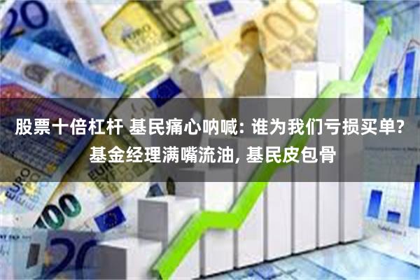 股票十倍杠杆 基民痛心呐喊: 谁为我们亏损买单? 基金经理满嘴流油, 基民皮包骨