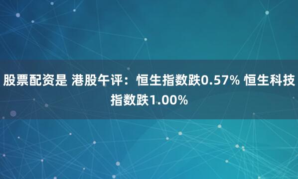 股票配资是 港股午评：恒生指数跌0.57% 恒生科技指数跌1.00%