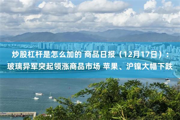 炒股杠杆是怎么加的 商品日报（12月17日）：玻璃异军突起领涨商品市场 苹果、沪镍大幅下跌