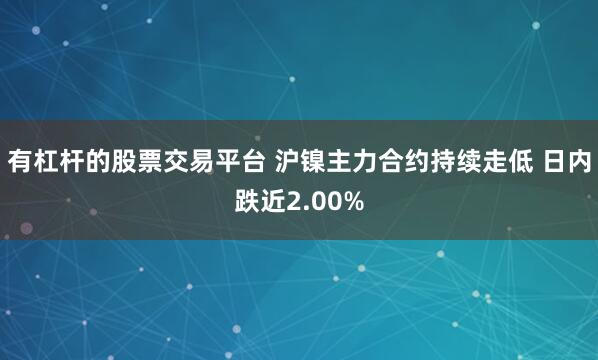 有杠杆的股票交易平台 沪镍主力合约持续走低 日内跌近2.00%